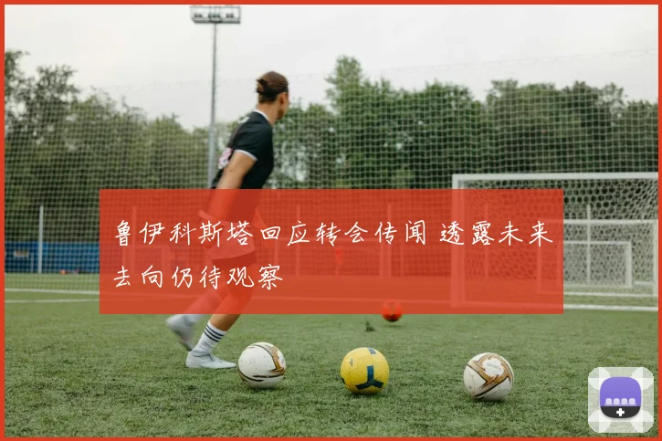 鲁伊科斯塔回应转会传闻 透露未来去向仍待观察