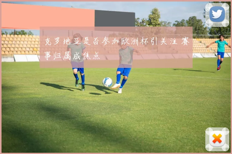 克罗地亚是否参加欧洲杯引关注 赛事归属成焦点