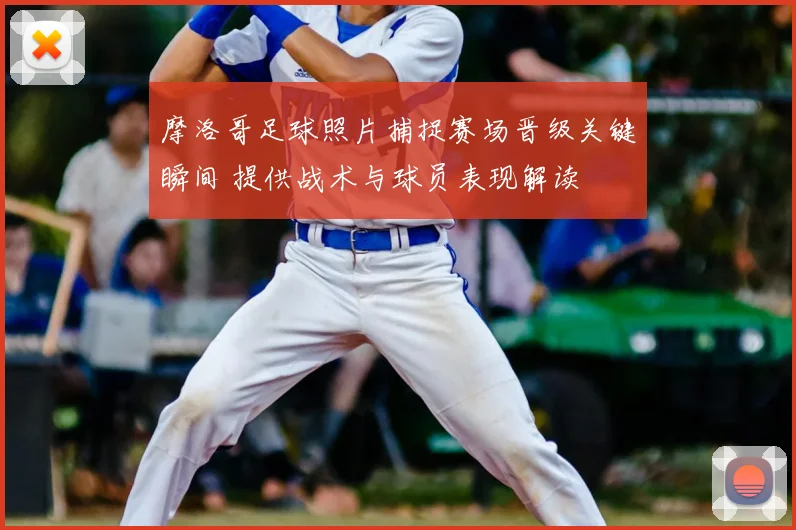 摩洛哥足球照片捕捉赛场晋级关键瞬间 提供战术与球员表现解读
