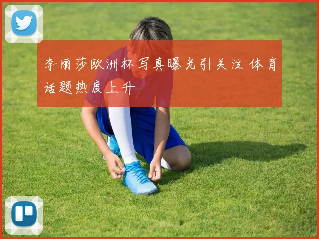 李丽莎欧洲杯写真曝光引关注 体育话题热度上升