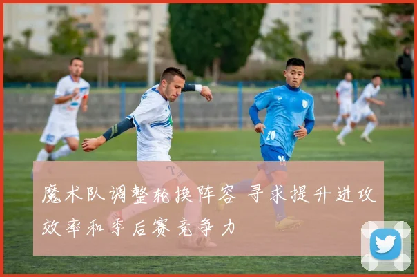 魔术队调整轮换阵容 寻求提升进攻效率和季后赛竞争力