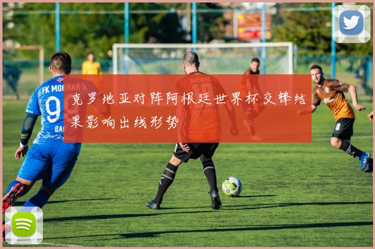 克罗地亚对阵阿根廷世界杯交锋结果影响出线形势