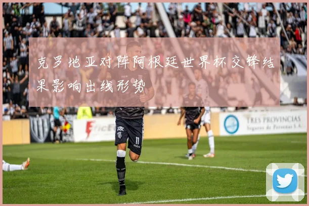 克罗地亚对阵阿根廷世界杯交锋结果影响出线形势